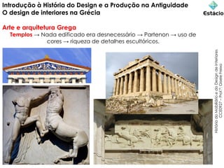 Introdução à História do Design e a Produção na Antiguidade
O design de interiores na Grécia
Arte e arquitetura Grega
Templos → Nada edificado era desnecessário → Partenon → uso de
cores → riqueza de detalhes escultóricos.
História
do
Mobiliário
e
do
Design
de
Interiores
CCE0927
–
Prof.ª:
Gisele
Freixo
 