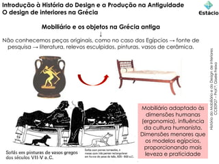 Introdução à História do Design e a Produção na Antiguidade
O design de interiores na Grécia
Mobiliário e os objetos na Grécia antiga
↓
Não conhecemos peças originais, como no caso dos Egípcios → fonte de
pesquisa → literatura, relevos esculpidos, pinturas, vasos de cerâmica.
História
do
Mobiliário
e
do
Design
de
Interiores
CCE0927
–
Prof.ª:
Gisele
Freixo
Mobiliário adaptado às
dimensões humanas
(ergonomia), influência
da cultura humanista.
Dimensões menores que
os modelos egípcios,
proporcionando mais
leveza e praticidade
 