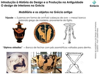 Introdução à História do Design e a Produção na Antiguidade
O design de interiores na Grécia
Mobiliário e os objetos na Grécia antiga
↓
Trípode → 3 pernas em forma de animal/ cabeças de ave → mesa/ banco
redonda grego de madeira, proveniente do Egito.
História
do
Mobiliário
e
do
Design
de
Interiores
CCE0927
–
Prof.ª:
Gisele
Freixo
“Diphros okladias” → Banco de fechar com pés zoomórficos voltados para dentro.
 