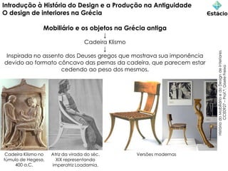 Introdução à História do Design e a Produção na Antiguidade
O design de interiores na Grécia
Mobiliário e os objetos na Grécia antiga
↓
Cadeira Klismo
↓
Inspirada no assento dos Deuses gregos que mostrava sua imponência
devido ao formato côncavo das pernas da cadeira, que parecem estar
cedendo ao peso dos mesmos.
História
do
Mobiliário
e
do
Design
de
Interiores
CCE0927
–
Prof.ª:
Gisele
Freixo
Cadeira Klismo no
túmulo de Hegeso,
400 a.C.
Atriz da virada do séc.
XIX representando
imperatriz Loadamia.
Versões modernas
 