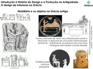 Introdução à História do Design e a Produção na Antiguidade
O design de interiores na Grécia
Mobiliário e os objetos na Grécia antiga
História
do
Mobiliário
e
do
Design
de
Interiores
CCE0927
–
Prof.ª:
Gisele
Freixo
Cama chamada de “kliné” era utilizada para comer e
descansar, e dispunha de uma parte horizontal para
reclinar-se. - Geralmente acompanha de uma mesa
retangular para apoiar comida bebida;
Cadeira para
crianças
pequenas
 
