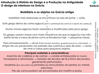 Introdução à História do Design e a Produção na Antiguidade
O design de interiores na Grécia
Mobiliário e os objetos na Grécia antiga
↓
Mobiliário mais elaborado se encontrava na sala de jantar → sofás.
↓
Sofá grego deriva da cama egípcia (sem o painel pé da cama e o apoio da cabeça)
↓
Muitos móveis egípcios foram adotados e modificados pelo povo grego.
↓
Os gregos usaram mesas com maior frequência do que os egípcios mas não
existia ainda a mesa de jantar como entendemos hoje → pequenas mesas.
Para armazenamento → arcas (não haviam armários, guarda-louças ou cômodas) →
artigos de uso pendurados nas paredes das cozinhas e salas de estar → cestos
de vime e caixas para pequenos objetos.
História
do
Mobiliário
e
do
Design
de
Interiores
CCE0927
–
Prof.ª:
Gisele
Freixo
Principais materiais e características:
Assentos de cadeiras e de camas → cordas entrelaçadas e couro.
Travesseiros e almofadas → forrados de tecidos de lã e linho decorados,
geralmente perfumados.
Madeiras (em abundância) pintadas ou encrustadas de pedras ou metais
preciosos.
Pés de cama podiam ser encontrados em marfim e prata.
 