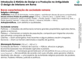Introdução à História do Design e a Produção na Antiguidade
O design de interiores em Roma
Breve caracterização da sociedade romana
Religião e Mitologia:
Politeístas (mais de 60 divindades, muitas origens – assimilavam deuses de povos conquistados).
Deuses romanos tirados do panteão grego: Cronos → Saturno; Zeus → Júpiter; Hera → Juno
(protetora casamento, parto e mulher); Hades → Plutão; Apolo → Febo (sol e medicina); Ares →
Marte (guerra); Hermes → Mercúrio; Atenas → Minerva; Afrodite → Vênus.
Antropormórficos, com defeitos e qualidades.
Sociedade romana:
Patrícios → Cidadãos da aristocracia romana grandes proprietários agrícolas (terras,
gados e escravos).
Plebeus → Formavam a maioria da população, composta por imigrantes oriundos
das primeiras conquistas de Roma.
Clientes → Eram estrangeiros mais recentes e alguns plebeus recém chegados.
Escravos → Eram os homens derrotados e espólio de guerras.
Monarquia Romana (753 a.C. – 509 a.C.):
Fundação de Roma → mistura de 3 povos → itálicos, etruscos e gregos.
Economia baseada nas atividades agrícolas e pastoris.
Sistema político → monarquia governada por um rei patrício (Primeiro rei Rômulo/ último rei
Lucius Tarquinius) → Rei escolhido de acordo com suas virtudes, para governo vitalício.
Mediador dos deuses → uma espécie de autoridade religiosa possuidor de poderes
divinos. Poderes militares, judiciais e políticos.
História
do
Mobiliário
e
do
Design
de
Interiores
CCE0927
–
Prof.ª:
Gisele
Freixo
 