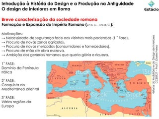 Introdução à História do Design e a Produção na Antiguidade
O design de interiores em Roma
Breve caracterização da sociedade romana
Formação e Expansão do Império Romano (27 a. C. - 476 d. C.):
Motivações:
→ Necessidade de segurança face aos vizinhos mais poderosos (1 ˚ Fase).
→ Procura de novas zonas agrícolas.
→ Procura de novos mercados (consumidores e fornecedores).
→ Procura de mão de obra escrava.
→ Ambição dos generais romanos que queria glória e riqueza.
História
do
Mobiliário
e
do
Design
de
Interiores
CCE0927
–
Prof.ª:
Gisele
Freixo
1˚ FASE:
Domínio da Península
Itálica
2˚ FASE:
Conquista do
Mediterrâneo oriental
3˚ FASE:
Várias regiões da
Europa
 