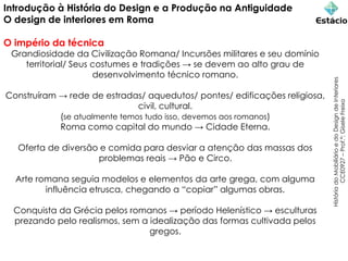 Introdução à História do Design e a Produção na Antiguidade
O design de interiores em Roma
O império da técnica
Grandiosidade da Civilização Romana/ Incursões militares e seu domínio
territorial/ Seus costumes e tradições → se devem ao alto grau de
desenvolvimento técnico romano.
Construíram → rede de estradas/ aquedutos/ pontes/ edificações religiosa,
civil, cultural.
(se atualmente temos tudo isso, devemos aos romanos)
Roma como capital do mundo → Cidade Eterna.
Oferta de diversão e comida para desviar a atenção das massas dos
problemas reais → Pão e Circo.
Arte romana seguia modelos e elementos da arte grega, com alguma
influência etrusca, chegando a “copiar” algumas obras.
Conquista da Grécia pelos romanos → período Helenístico → esculturas
prezando pelo realismos, sem a idealização das formas cultivada pelos
gregos.
História
do
Mobiliário
e
do
Design
de
Interiores
CCE0927
–
Prof.ª:
Gisele
Freixo
 