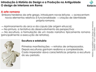 Introdução à História do Design e a Produção na Antiguidade
O design de interiores em Roma
A arte romana
Embora herdeiros da arte grega, introduzem novas leituras → acrescentam
novos elementos relativos à funcionalidade → criação de identidade
própria romana.
→ Aprimoramento do arco e da cúpula (de origem etrusca);
→ Na pintura, a tentativa do desenvolvimento da perspectiva;
→ Na escultura, a formulação de um modo narrativo tipicamente romano
(principalmente a execução de retratos).
Escultura e estatuária
Primeiras manifestações → retratos de antepassados.
Depois esculturas ganham realismo e complexidade.
Cada imperador dava características próprias a escultura
do seu período.
História
do
Mobiliário
e
do
Design
de
Interiores
CCE0927
–
Prof.ª:
Gisele
Freixo
 