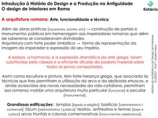 Introdução à História do Design e a Produção na Antiguidade
O design de interiores em Roma
A arquitetura romana: Arte, funcionalidade e técnica
Além de obras práticas (aquedutos, pontes, etc) → construção de portais e
monumentos públicos em homenagem aos imperadores romanos que além
de soberanos se consideravam divindades.
Arquitetura com forte poder simbólico → forma de representação da
imagem do imperador e expressão do seu império.
A beleza, a harmonia, e a expressão dramática da arte grega, foram
substituídas pela clareza e a eficiente difusão do poderio imperial sobre
todos os povos conquistados.
Assim como escultura e pintura, tem forte herança grega, que associada às
técnicas que lhes permitiram a utilização do arco e da abóbada etruscos, e
ainda acrescidas das novas necessidades da vida cotidiana, permitiram
aos romanos moldar uma arquitetura muito particular (funcional) e peculiar
(monumental).
Grandiosas edificações: templos (ligado a religião); basílicas (administrativo /
comercial); fórum (administrativo / jurídico); teatros, anfiteatros e termas (lazer e
cultura) arcos triunfais e colunas comemorativas (monumentos celebrativos).
História
do
Mobiliário
e
do
Design
de
Interiores
CCE0927
–
Prof.ª:
Gisele
Freixo
 