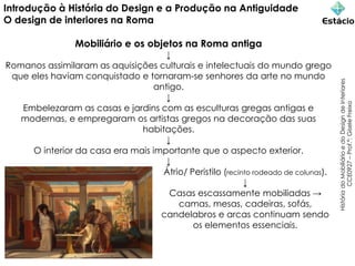 Introdução à História do Design e a Produção na Antiguidade
O design de interiores na Roma
Mobiliário e os objetos na Roma antiga
↓
Romanos assimilaram as aquisições culturais e intelectuais do mundo grego
que eles haviam conquistado e tornaram-se senhores da arte no mundo
antigo.
↓
Embelezaram as casas e jardins com as esculturas gregas antigas e
modernas, e empregaram os artistas gregos na decoração das suas
habitações.
↓
O interior da casa era mais importante que o aspecto exterior.
↓
Átrio/ Peristilo (recinto rodeado de colunas).
↓
Casas escassamente mobiliadas →
camas, mesas, cadeiras, sofás,
candelabros e arcas continuam sendo
os elementos essenciais.
História
do
Mobiliário
e
do
Design
de
Interiores
CCE0927
–
Prof.ª:
Gisele
Freixo
 