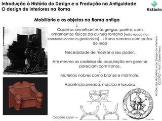 Introdução à História do Design e a Produção na Antiguidade
O design de interiores na Roma
Mobiliário e os objetos na Roma antiga
↓
Cadeiras semelhantes às gregas, porém, com
ornamentos típicos da cultura romana (leão usado nos
combates contra os gladiadores) → trono romano com patas
de leão
↓
Necessidade de mostrar o seu poder.
↓
Até mesmo as cadeiras da população em geral se
pareciam com tronos.
↓
Materiais nobres como bronze e mármore.
↓
Aparência pesada, maciça e luxuosa.
História
do
Mobiliário
e
do
Design
de
Interiores
CCE0927
–
Prof.ª:
Gisele
Freixo
Cadeira curul →
 