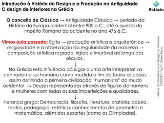 Introdução à História do Design e a Produção na Antiguidade
O design de interiores na Grécia
O conceito de Clássico → Antiguidade Clássica → período da
História da Europa ocidental entre 900 a.C., até a queda do
Império Romano do ocidente no ano 476 d.C.
Vimos aula passada: Egito → produção artística e arquitetônica →
religiosidade e a observação da regularidade da natureza →
composição artística regrada, rígida e imutável ao longo dos
séculos .
↓
Na Grécia esta influência dá lugar a uma arte interpretativa
centrada no ser humano como medida e fim de todas as coisas,
assim definindo a primeira civilização “humanista” do mudo
ocidental. → Deuses representados através de figuras de homens
e mulheres com todas as suas imperfeições e qualidades.
↓
Herança grega: Democracia, filosofia, literatura, oratória, poesia,
teatro, pedagogia, estética, conhecimentos de geometria e
matemática, além dos esportes (como as Olímpiadas).
História
do
Mobiliário
e
do
Design
de
Interiores
CCE0927
–
Prof.ª:
Gisele
Freixo
 