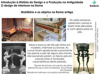 Introdução à História do Design e a Produção na Antiguidade
O design de interiores na Roma
Mobiliário e os objetos na Roma antiga
↓
História
do
Mobiliário
e
do
Design
de
Interiores
CCE0927
–
Prof.ª:
Gisele
Freixo
Trípode de bronze com pernas de sátiros
(elementos que vivem na floresta), encontrado
em Pompéia
Trípode em mármore com patas zoomórficas.
Os sofás romanos
pareciam camas e
eram mais elevados
e com apoio para os
pés.
Mesa e bancos de três pés feitos em
madeira, mármore ou bronze. As
curvas foram aparecendo suavemente
nas pernas e pés de alguns dos móveis,
não excluindo porém, os típicos pés em
colunas retas e torneadas
características deste período.
 
