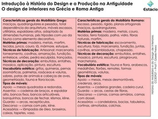 Introdução à História do Design e a Produção na Antiguidade
O design de interiores na Grécia e Roma Antiga
História
do
Mobiliário
e
do
Design
de
Interiores
CCE0927
–
Prof.ª:
Gisele
Freixo
Características gerais do Mobiliário Grego:
maciços, quadrangulares e pesados, total
dependência da arquitetura, móveis escassos,
utilitários, espaldares altos, adaptado às
dimensões humanas, pés trípodes com uso da
fauna como elemento decorativo.
Matérias primas: madeira, metais, marfim,
tecidos, junco, couro, lã, mármore, estuque.
Técnicas de fabricação: Artesanal: marcenaria,
torneamento, cavilhas, amarração, fundição,
entrelace, uniões, pedra esculpida, trançados.
Técnicas de decoração: embutidos, entalhes,
mosaico, aplicação, pintura, escultura.
Vocabulário estético: grifos, quimeras, pernas
zoomórficas, palmetas, rosáceas e volutas,
sabres, patas de animais e cabeças de aves,
geometrizado, fauna e flora locais.
Tipos de móveis:
Apoio → mesas quadradas e redondas.
Assentos → cadeiras de braços, e espaldar
alto, bancos fixos, bancos articuláveis,
banquinhos, bancos de fechar, klismos, kline.
Guarda → arcas, receptáculos.
Descanso → camas com pés, kline.
Acessórios → lâmpadas de óleo, braseiros,
caixas, tapetes, vaso.
Características gerais do Mobiliário Romano:
escasso, pesado, rígido, planos ortogonais
maciços, quadrangulares.
Matérias primas: madeira, metais, couro,
tecidos, ferro forjado, palha, vidro, fibras
naturais, marfim.
Técnicas de fabricação: escavamento,
escultura, forja, marcenaria, fundição, juntas,
cavilhas, ensambladuras, chapeado.
Técnicas de decoração: embutidos, entalhes,
mosaico, pintura, escultura, pirogravura,
marchetaria.
Vocabulário estético: fauna e flora, arabescos,
medalhões, florões, remates, formas
geométricas, volutas.
Tipos de móveis:
Apoio → mesas, mesas desmontáveis,
credenza, arca.
Assentos → cadeiras grandes, cadeira curul.
Guarda → arcas, cestas de fibras.
Descanso → camas, camas armários, camas
com dossel.
Acessórios → candelabros, bacias, tabuleiros,
cortinas, almofadas, colchas.
 