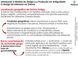 Introdução à História do Design e a Produção na Antiguidade
O design de interiores na Grécia
Localização geográfica da Grécia Antiga
A Grécia não correspondia a um território unificado, mas a uma cultura
(língua, religião, costumes) compartilhada por uma grande população
espalhada em diferentes cidades-Estado.
Condições geográficas: relevo montanhoso e pouco fértil, com
vegetação escassa e rios parcos, litoral recortado e muitas ilhas.
Impulsionaram os gregos para o mar, favorecendo o
desenvolvimento do comércio e o intercâmbio cultural.
Favoreceram a fragmentação política pela dificuldade da
comunicação entre as comunidades estabelecidas nos diferentes
pontos.
História
do
Mobiliário
e
do
Design
de
Interiores
CCE0927
–
Prof.ª:
Gisele
Freixo
Cidades-estado (Polis) → autônomas → viviam da
produção agrícola e do comércio marítimo com
outras regiões do Mar Mediterrâneo → Mais
importantes Polis: Atenas (que ficou conhecida pelo seu
alto grau de desenvolvimento cultural e social) e Esparta
(conhecida pela sua simplicidade, frugalidade, abstenção de
conforto e luxo, autodisciplina).
Breve caracterização
da sociedade grega:
A democracia como
base de
governabilidade
 