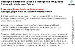Introdução à História do Design e a Produção na Antiguidade
O design de interiores na Grécia
Breve caracterização da sociedade grega
Mitologia grega: base da filosofia contemporânea
Religiosidade importante para o povo grego → religião politeísta →
mitologia mais rica da antiguidade (monstros e heróis dirigidos pela benevolência
ou pela fúria de seus deuses).
Mitologia grega → importante referência, pois é base da filosofia
ocidental → desenvolvida principalmente em Atenas (séc. V a.C.) →
Sócrates e Platão filósofos mais conhecidos.
Qualquer atividade era forma de honrar os deuses (agricultura, caça, guerra).
Panteão grego tem característica única → Deuses falhos como humanos
→ Forma de explicar as coisas do mundo, pois os gregos não conheciam
suas origens e não podiam explicar os eventos a partir da ciência, além
de ser uma possibilidade de transmitirem conhecimentos populares, essas
histórias eram transmitidas oralmente de geração para geração.
História
do
Mobiliário
e
do
Design
de
Interiores
CCE0927
–
Prof.ª:
Gisele
Freixo
 