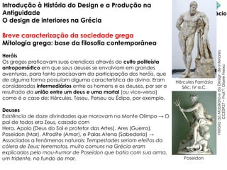 Introdução à História do Design e a Produção na
Antiguidade
O design de interiores na Grécia
Breve caracterização da sociedade grega
Mitologia grega: base da filosofia contemporânea
Heróis
Os gregos praticavam suas crendices através do culto politeísta
antropomórfico em que seus deuses se envolviam em grandes
aventuras, para tanto precisavam da participação dos heróis, que
de alguma forma possuíam alguma característica de divino. Eram
considerados intermediários entre os homens e os deuses, por ser o
resultado da união entre um deus e uma mortal (ou vice-versa)
como é o caso de: Hércules, Teseu, Perseu ou Édipo, por exemplo.
Deuses
Existência de doze divindades que moravam no Monte Olimpo → O
pai de todos era Zeus, casado com
Hera, Apolo (Deus do Sol e protetor das Artes), Ares (Guerra),
Poseidon (Mar), Afrodite (Amor), e Palas Atena (Sabedoria) →
Associados a fenômenos naturais: Tempestades seriam efeitos da
cólera de Zeus; terremotos, muito comuns na Grécia eram
explicados pelo mau-humor de Poseidon que batia com sua arma,
um tridente, no fundo do mar.
História
do
Mobiliário
e
do
Design
de
Interiores
CCE0927
–
Prof.ª:
Gisele
Freixo
Hércules Farnásio
Séc. IV a.C.
Poseidon
 