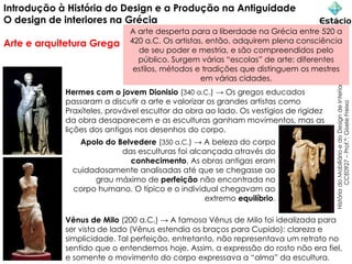Introdução à História do Design e a Produção na Antiguidade
O design de interiores na Grécia
Arte e arquitetura Grega
História
do
Mobiliário
e
do
Design
de
Interiores
CCE0927
–
Prof.ª:
Gisele
Freixo
Hermes com o jovem Dionisio (340 a.C.) → Os gregos educados
passaram a discutir a arte e valorizar os grandes artistas como
Praxíteles, provável escultor da obra ao lado. Os vestígios de rigidez
da obra desaparecem e as esculturas ganham movimentos, mas as
lições dos antigos nos desenhos do corpo.
Apolo do Belvedere (350 a.C.) → A beleza do corpo
das esculturas foi alcançada através do
conhecimento. As obras antigas eram
cuidadosamente analisadas até que se chegasse ao
grau máximo de perfeição não encontrada no
corpo humano. O típico e o individual chegavam ao
extremo equilíbrio.
Vênus de Milo (200 a.C.) → A famosa Vênus de Milo foi idealizada para
ser vista de lado (Vênus estendia os braços para Cupido): clareza e
simplicidade. Tal perfeição, entretanto, não representava um retrato no
sentido que o entendemos hoje. Assim, a expressão do rosto não era fiel,
e somente o movimento do corpo expressava a “alma” da escultura.
A arte desperta para a liberdade na Grécia entre 520 a
420 a.C. Os artistas, então, adquirem plena consciência
de seu poder e mestria, e são compreendidos pelo
público. Surgem várias “escolas” de arte: diferentes
estilos, métodos e tradições que distinguem os mestres
em várias cidades.
 