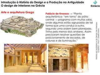 Introdução à História do Design e a Produção na Antiguidade
O design de interiores na Grécia
Arte e arquitetura Grega
História
do
Mobiliário
e
do
Design
de
Interiores
CCE0927
–
Prof.ª:
Gisele
Freixo
Palácio de Knossos → “Planta
arquitetônica: “em torno” do pátio
central → programa com muitas salas,
onde algumas estão agrupadas de tal
forma que uma conduz à outra,
segundo uma ordem bem planejada.
Tinha pelo menos dois andares. Assim
precisaram resolver questões de
posicionamento de escadas, de
colunas e de iluminação.”
 
