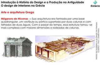 Introdução à História do Design e a Produção na Antiguidade
O design de interiores na Grécia
Arte e arquitetura Grega
História
do
Mobiliário
e
do
Design
de
Interiores
CCE0927
–
Prof.ª:
Gisele
Freixo
Mégarons de Micenas → Sua arquitetura era formada por uma base
quadrangular, um vestíbulo ou pórtico suportado por duas colunas e com
telhados de duas águas. Com o passar do tempo, essa estrutura tornou -se
mais complexa com maiores dimensões e rodeadas de colunas.
 