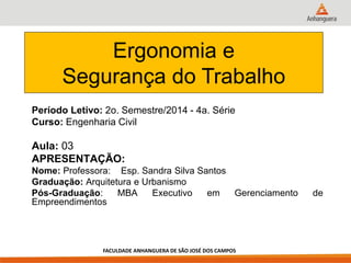 Período Letivo: 2o. Semestre/2014 - 4a. Série 
Curso: Engenharia Civil 
Aula: 03 
APRESENTAÇÃO: 
Nome: Professora: Esp. Sandra Silva Santos 
Graduação: Arquitetura e Urbanismo 
Pós-Graduação: MBA Executivo em Gerenciamento de Empreendimentos 
Ergonomia e 
Segurança do Trabalho 
FACULDADE ANHANGUERA DE SÃO JOSÉ DOS CAMPOS  