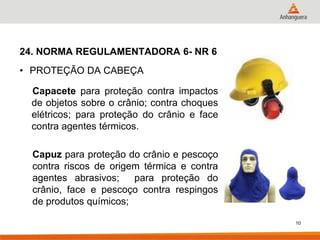 24. NORMA REGULAMENTADORA 6- NR 6 
•PROTEÇÃO DA CABEÇA 
Capacete para proteção contra impactos de objetos sobre o crânio; contra choques elétricos; para proteção do crânio e face contra agentes térmicos. 
Capuz para proteção do crânio e pescoço contra riscos de origem térmica e contra agentes abrasivos; para proteção do crânio, face e pescoço contra respingos de produtos químicos; 
10  