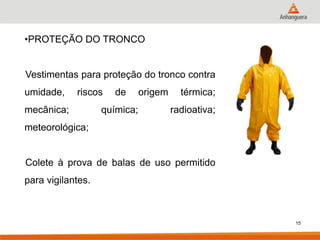 15 
•PROTEÇÃO DO TRONCO Vestimentas para proteção do tronco contra umidade, riscos de origem térmica; mecânica; química; radioativa; meteorológica; Colete à prova de balas de uso permitido para vigilantes.  