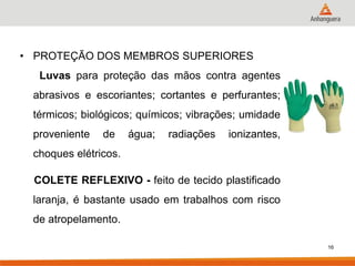 16 
•PROTEÇÃO DOS MEMBROS SUPERIORES 
Luvas para proteção das mãos contra agentes abrasivos e escoriantes; cortantes e perfurantes; térmicos; biológicos; químicos; vibrações; umidade proveniente de água; radiações ionizantes, choques elétricos. 
COLETE REFLEXIVO - feito de tecido plastificado laranja, é bastante usado em trabalhos com risco de atropelamento. 
 
