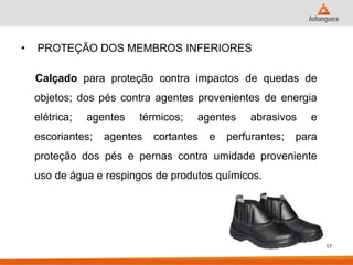 • PROTEÇÃO DOS MEMBROS INFERIORES 
Calçado para proteção contra impactos de quedas de objetos; dos pés contra agentes provenientes de energia elétrica; agentes térmicos; agentes abrasivos e escoriantes; agentes cortantes e perfurantes; para proteção dos pés e pernas contra umidade proveniente uso de água e respingos de produtos químicos. 
17  