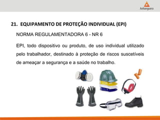 21. EQUIPAMENTO DE PROTEÇÃO INDIVIDUAL (EPI) 
NORMA REGULAMENTADORA 6 - NR 6 
EPI, todo dispositivo ou produto, de uso individual utilizado pelo trabalhador, destinado à proteção de riscos suscetíveis de ameaçar a segurança e a saúde no trabalho.  