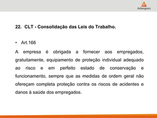 22. CLT - Consolidação das Leis do Trabalho. 
•Art.166 
A empresa é obrigada a fornecer aos empregados, gratuitamente, equipamento de proteção individual adequado ao risco e em perfeito estado de conservação e funcionamento, sempre que as medidas de ordem geral não ofereçam completa proteção contra os riscos de acidentes e danos à saúde dos empregados. 
 