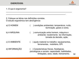 1. O que é ergonomia? ____________________________________________________________ ______________________________________________________. 2. Coloque as letras nas definições corretas. O estudo ergonômico tem abrangência: a) O HOMEM ( ) condições ambientais: temperatura, ruído, iluminação, gases e cores. b) A MÁQUINA ( ) comunicação entre homem, máquina e ambiente: recebimento da informação, tomada da decisão, ação. c) O AMBIENTE ( ) ajuda material no trabalho: equipamentos, ferramentas, mobiliário, EPI. d) INFORMAÇÃO ( ) Características físicas, fisiológicas, psicológicas e sociais: capacidade, habilidades, limitações, sexo, idade, treinamento. 
32 
EXERCÍCIOS:  