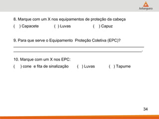 8. Marque com um X nos equipamentos de proteção da cabeça ( ) Capacete ( ) Luvas ( ) Capuz 9. Para que serve o Equipamento Proteção Coletiva (EPC)? ___________________________________________________________ __________________________________________________________. 10. Marque com um X nos EPC: ( ) cone e fita de sinalização ( ) Luvas ( ) Tapume 
34 