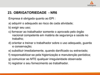 23. OBRIGATORIEDADE - NR6 
Empresa é obrigada quanto ao EPI : 
a) adquirir o adequado ao risco de cada atividade; 
b) exigir seu uso; 
c) fornecer ao trabalhador somente o aprovado pelo órgão nacional competente em matéria de segurança e saúde no trabalho; 
d) orientar e treinar o trabalhador sobre o uso adequado, guarda e conservação; 
e) substituir imediatamente, quando danificado ou extraviado; 
f) responsabilizar-se pela higienização e manutenção periódica; 
g) comunicar ao MTE qualquer irregularidade observada 
h) registrar o seu fornecimento ao trabalhador. 
 