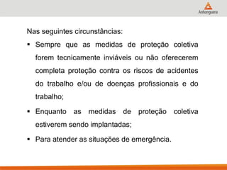 Nas seguintes circunstâncias: 
Sempre que as medidas de proteção coletiva forem tecnicamente inviáveis ou não oferecerem completa proteção contra os riscos de acidentes do trabalho e/ou de doenças profissionais e do trabalho; 
Enquanto as medidas de proteção coletiva estiverem sendo implantadas; 
Para atender as situações de emergência. 
 