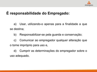 a) Usar, utilizando-o apenas para a finalidade a que se destina; 
b) Responsabilizar-se pela guarda e conservação; 
c) Comunicar ao empregador qualquer alteração que o torne impróprio para uso e, 
d) Cumprir as determinações do empregador sobre o uso adequado. 
É responsabilidade do Empregado:  
