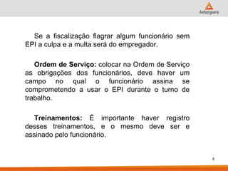 Se a fiscalização flagrar algum funcionário sem EPI a culpa e a multa será do empregador. 
Ordem de Serviço: colocar na Ordem de Serviço as obrigações dos funcionários, deve haver um campo no qual o funcionário assina se comprometendo a usar o EPI durante o turno de trabalho. 
Treinamentos: É importante haver registro desses treinamentos, e o mesmo deve ser e assinado pelo funcionário. 
8  