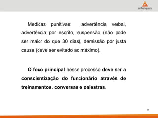 Medidas punitivas: advertência verbal, advertência por escrito, suspensão (não pode ser maior do que 30 dias), demissão por justa causa (deve ser evitado ao máximo). 
O foco principal nesse processo deve ser a conscientização do funcionário através de treinamentos, conversas e palestras. 
9  