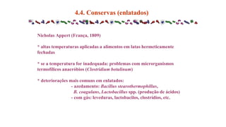 4.4. Conservas (enlatados)
Nicholas Appert (França, 1809)
* altas temperaturas aplicadas a alimentos em latas hermeticamente
fechadas
* se a temperatura for inadequada: problemas com microrganismos
termofílicos anaeróbios (Clostridium botulinum)
* deteriorações mais comuns em enlatados:
- azedamento: Bacillus stearothermophillus,
B. coagulans, Lactobacillus spp. (produção de ácidos)
- com gás: leveduras, lactobacilos, clostrídios, etc.
 