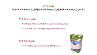 4.7.1. Pasteurização
* 63ºC por 30 min (LTLT: low temperature long time)
* 72º por 15 s (HTST: high temperature short time)
4.7.2. Esterilização
* UHT (ultra-high temperature): 150º por 1-2 s
4.7. Calor
 