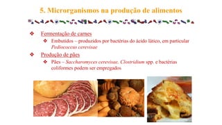 ❖ Fermentação de carnes
❖ Embutidos – produzidos por bactérias do ácido lático, em particular
Pediococcus cerevisae
❖ Produção de pães
❖ Pães – Saccharomyces cerevisae, Clostridium spp. e bactérias
coliformes podem ser empregados
5. Microrganismos na produção de alimentos
 