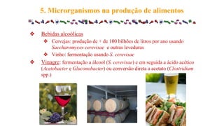 ❖ Bebidas alcoólicas
❖ Cervejas: produção de + de 100 bilhões de litros por ano usando
Saccharomyces cerevisae e outras leveduras
❖ Vinho: fermentação usando S. cerevisae
❖ Vinagre: fermentação a álcool (S. cerevisae) e em seguida a ácido acético
(Acetobacter e Gluconobacter) ou conversão direta a acetato (Clostridium
spp.)
5. Microrganismos na produção de alimentos
 