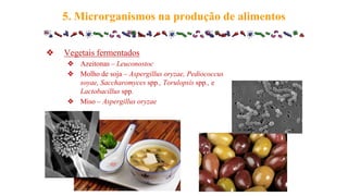 ❖ Vegetais fermentados
❖ Azeitonas – Leuconostoc
❖ Molho de soja – Aspergillus oryzae, Pediococcus
soyae, Saccharomyces spp., Torulopsis spp., e
Lactobacillus spp.
❖ Miso – Aspergillus oryzae
5. Microrganismos na produção de alimentos
 