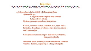 Infecções
a. Salmoneloses, Febre tifóide e Febres paratíficas
Salmonella sp.:
S. thyphimurium: espécie mais comum
S. typhi: febre tifóide
Bastonestes gram negativos, facultativos
Carnes, tortas de carnes, salsichas, aves, ovos, leite e
laticínios, chocolates, produtos à base de ovos crús ou
mal conservados
Contaminação: manuseio por indivíduos portadores,
água contaminada
Sintomas: dores de cabeça, dores abdominais, calafrios,
vômito e diarréia, seguidos por febre prolongada
 