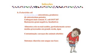 b. Escherichia coli
Escherichia coli enterotóxica, produtora
de enterotoxinas potentes
Linhagem mais comum: E. coli O157:H7
Bastonestes gram negativos, facultativos
Alimentos crús ou mal cozidos, particularmente carnes
moídas processadas em grande escala, água
Contaminação: carcaças dos animais abatidos
Sintomas: diarréia com sangue nas fezes
Infecções
 