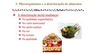 ❖ A deterioração inclui mudanças
❖ Na qualidade organoléptica
❖ No valor nutricional
❖ No apelo estético
❖ Na cor
❖ Na textura
❖ Na qualidade
3. Microrganismos e a deterioração de alimentos
 