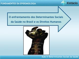 Aula 3: Determinantes Sociais da Saúde
FUNDAMENTOS DA EPIDEMIOLOGIA
O enfrentamento dos Determinantes Sociais
da Saúde no Brasil e os Direitos Humanos
 