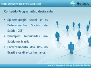 Aula 3: Determinantes Sociais da Saúde
FUNDAMENTOS DA EPIDEMIOLOGIA
Conteúdo Programático desta aula
 Epidemiologia social e os
Determinantes Sociais da
Saúde (DSS);
 Principais Iniquidades em
Saúde no Brasil;
 Enfrentamento dos DSS no
Brasil e os direitos humanos.
 