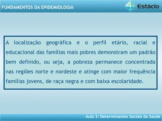 Aula 3: Determinantes Sociais da Saúde
FUNDAMENTOS DA EPIDEMIOLOGIA
A localização geográfica e o perfil etário, racial e
educacional das famílias mais pobres demonstram um padrão
bem definido, ou seja, a pobreza permanece concentrada
nas regiões norte e nordeste e atinge com maior frequência
famílias jovens, de raça negra e com baixa escolaridade.
 