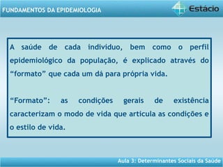 Aula 3: Determinantes Sociais da Saúde
FUNDAMENTOS DA EPIDEMIOLOGIA
A saúde de cada indivíduo, bem como o perfil
epidemiológico da população, é explicado através do
“formato” que cada um dá para própria vida.
“Formato”: as condições gerais de existência
caracterizam o modo de vida que articula as condições e
o estilo de vida.
 