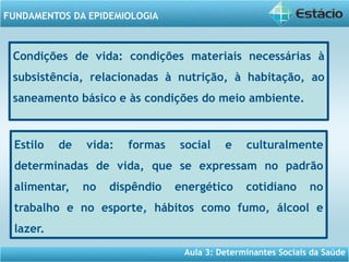 Aula 3: Determinantes Sociais da Saúde
FUNDAMENTOS DA EPIDEMIOLOGIA
Condições de vida: condições materiais necessárias à
subsistência, relacionadas à nutrição, à habitação, ao
saneamento básico e às condições do meio ambiente.
Estilo de vida: formas social e culturalmente
determinadas de vida, que se expressam no padrão
alimentar, no dispêndio energético cotidiano no
trabalho e no esporte, hábitos como fumo, álcool e
lazer.
 