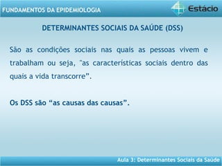 Aula 3: Determinantes Sociais da Saúde
FUNDAMENTOS DA EPIDEMIOLOGIA
São as condições sociais nas quais as pessoas vivem e
trabalham ou seja, "as características sociais dentro das
quais a vida transcorre”.
Os DSS são “as causas das causas”.
DETERMINANTES SOCIAIS DA SAÚDE (DSS)
 